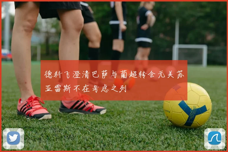 德科飞澄清巴萨与葡超转会无关苏亚雷斯不在考虑之列