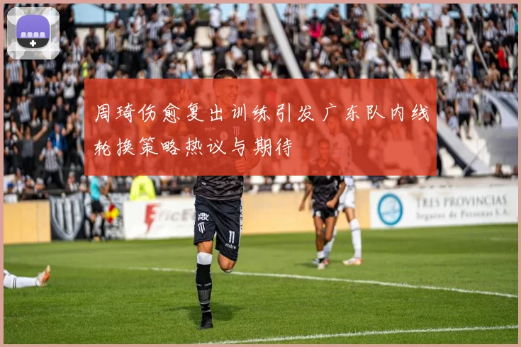 周琦伤愈复出训练引发广东队内线轮换策略热议与期待