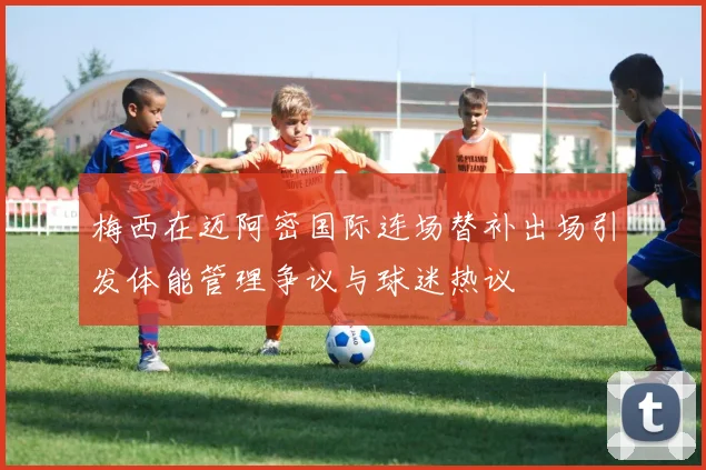 梅西在迈阿密国际连场替补出场引发体能管理争议与球迷热议