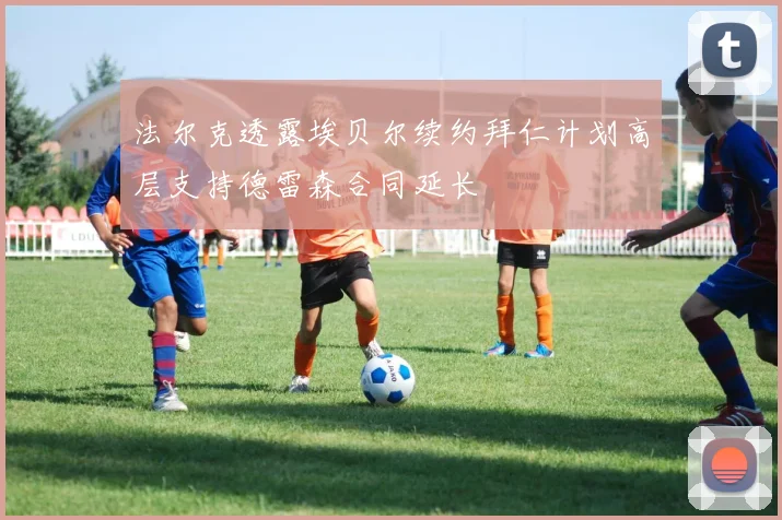 法尔克透露埃贝尔续约拜仁计划高层支持德雷森合同延长