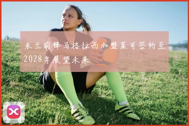 米兰前锋马格拉西加盟莱可签约至2028年展望未来