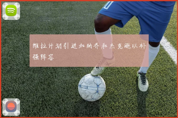 维拉计划引进加纳乔和杰克逊以补强阵容