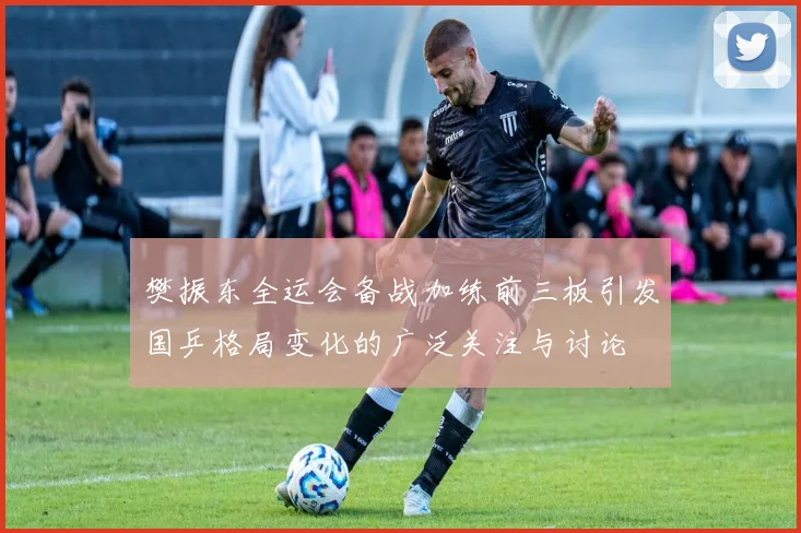 樊振东全运会备战加练前三板引发国乒格局变化的广泛关注与讨论