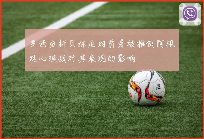 罗西分析贝林厄姆首秀被推倒阿根廷心理战对其表现的影响