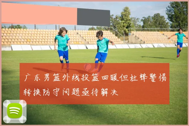 广东男篮外线投篮回暖但杜锋警惕转换防守问题亟待解决