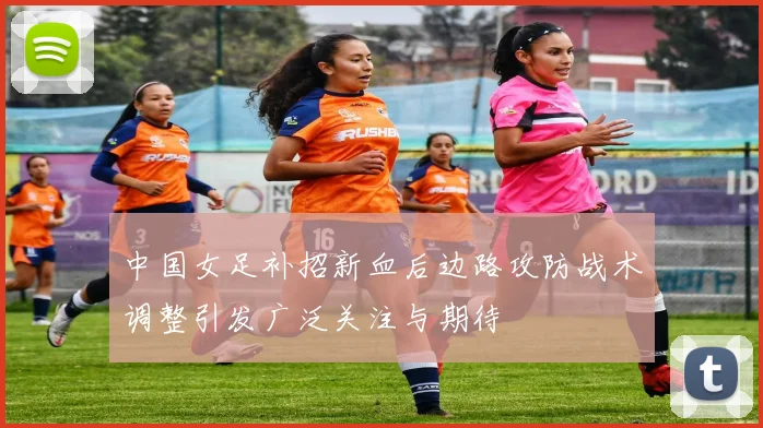 中国女足补招新血后边路攻防战术调整引发广泛关注与期待