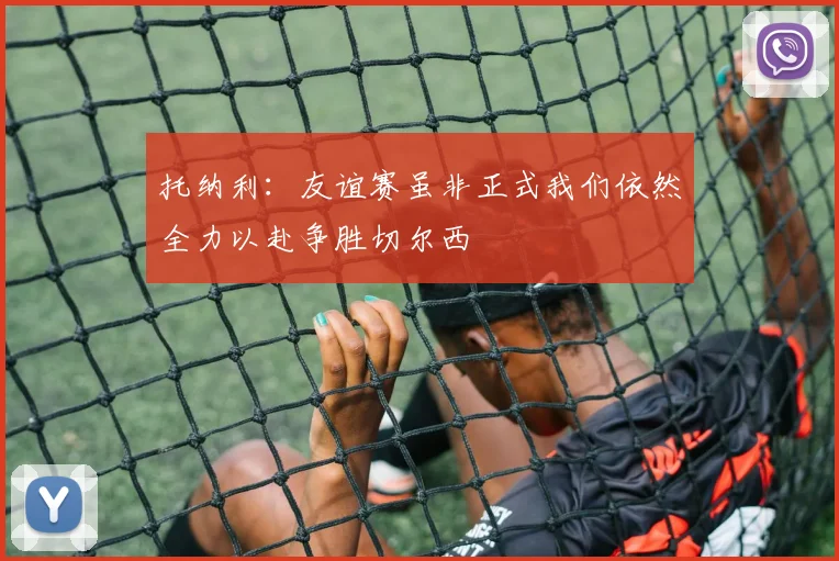 托纳利：友谊赛虽非正式我们依然全力以赴争胜切尔西