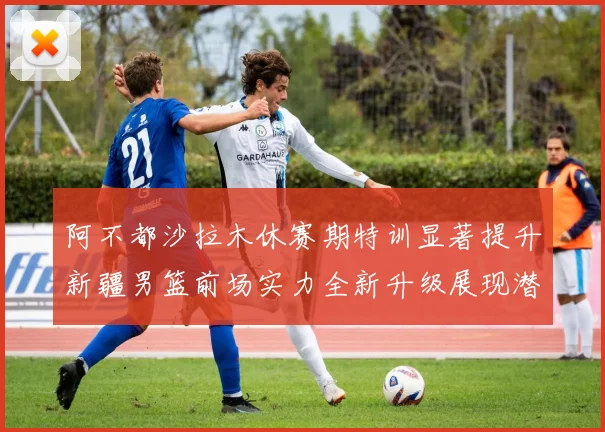 阿不都沙拉木休赛期特训显著提升新疆男篮前场实力全新升级展现潜力